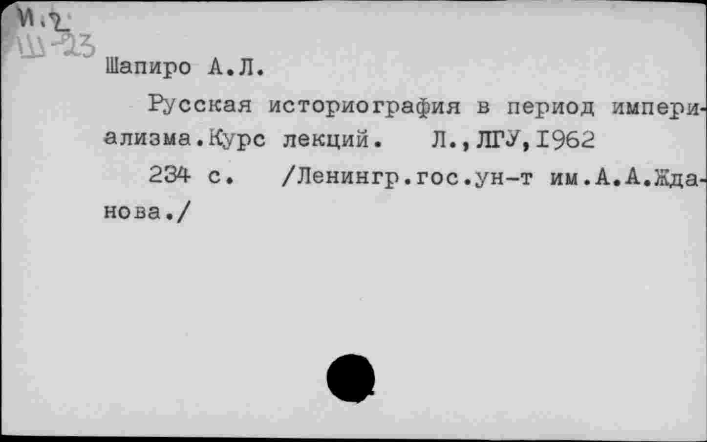 ﻿Шапиро А.Л.
Русская историография в период импери ализма.Курс лекций. Л., ЛГУ, 1962
234 с. /Ленингр.гос.ун-т им.А.А.Жда нова./